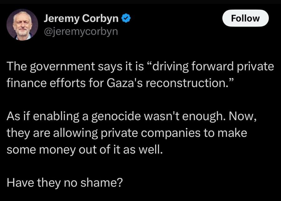 Jeremy Corbyn @jeremycorbyn Follow The government says it is "driving forward private finance efforts for Gaza's reconstruction." As if enabling a genocide wasn't enough. Now, they are allowing private companies to make some money out of it as well. Have they no shame?