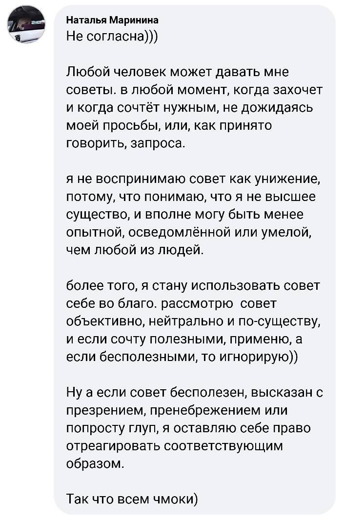 Наталья Маринина Не согласна))) Любой человек может давать мне советы. в любой момент, когда захочет и когда сочтёт нужным, не дожидаясь моей просьбы, или, как принято говорить, запроса. я не воспринимаю совет как унижение, потому, что понимаю, что я не высшее существо, и вполне могу быть менее опытной, осведомлённой или умелой, чем любой из людей. более того, я стану использовать совет себе во благо. рассмотрю совет объективно, нейтрально и по-существу, и если сочту полезными, применю, а если бесполезными, то игнорирую)) Ну а если совет бесполезен, высказан с презрением, пренебрежением или попросту глуп, я оставляю себе право отреагировать соответствующим образом. Так что всем чмоки)