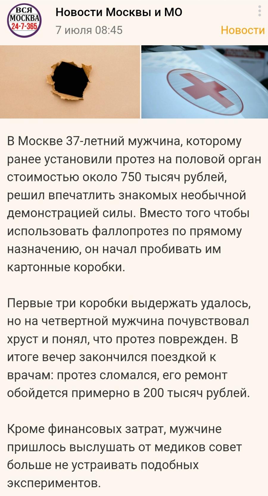 ВСЯ МОСКВА 24-7-365 Новости Москвы и МО 7 июля 08:45 Новости В Москве 37-летний мужчина, которому ранее установили протез на половой орган стоимостью около 750 тысяч рублей, решил впечатлить знакомых необычной демонстрацией силы. Вместо того чтобы использовать фаллопротез по прямому назначению, он начал пробивать им картонные коробки. Первые три коробки выдержать удалось, но на четвертной мужчина почувствовал хруст и понял, что протез поврежден. В итоге вечер закончился поездкой к врачам: протез сломался, его ремонт обойдется примерно в 200 тысяч рублей. Кроме финансовых затрат, мужчине пришлось выслушать от медиков совет больше не устраивать подобных экспериментов.