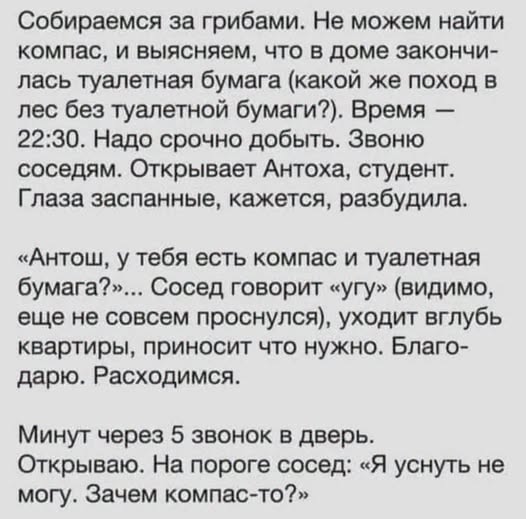 Собираемся за грибами. Не можем найти компас, и выясняем, что в доме закончи- лась туалетная бумага (какой же поход в лес без туалетной бумаги?). Время - 22:30. Надо срочно добыть. Звоню соседям. Открывает Антоха, студент. Глаза заспанные, кажется, разбудила. «Антош, у тебя есть компас и туалетная бумага?»... Сосед говорит «угу» (видимо, еще не совсем проснулся), уходит вглубь квартиры, приносит что нужно. Благо- дарю. Расходимся. Минут через 5 звонок в дверь. Открываю. На пороге сосед: Я уснуть не могу. Зачем компас-то?»