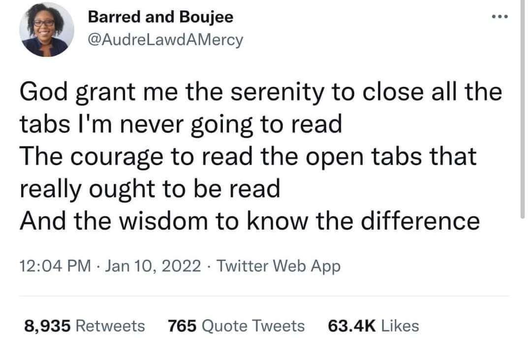 Barred and Boujee @AudreLawdAMercy ••• God grant me the serenity to close all the tabs I'm never going to read The courage to read the open tabs that really ought to be read And the wisdom to know the difference 12:04 PM • Jan 10, 2022 • Twitter Web App 8,935 Retweets 765 Quote Tweets 63.4K Likes