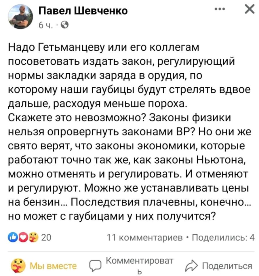 Павел Шевченко 64. •0 Надо Гетьманцеву или его коллегам посоветовать издать закон, регулирующий нормы закладки заряда в орудия, по которому наши гаубицы будут стрелять вдвое дальше, расходуя меньше пороха. Скажете это невозможно? Законы физики нельзя опровергнуть законами ВР? Но они же свято верят, что законы экономики, которые работают точно так же, как законы Ньютона, можно отменять и регулировать. И отменяют и регулируют. Можно же устанавливать цены на бензин... Последствия плачевны, конечно... но может с гаубицами у них получится? 20 11 комментариев • Поделились: 4 3 Мы вместе Комментироват Поделиться