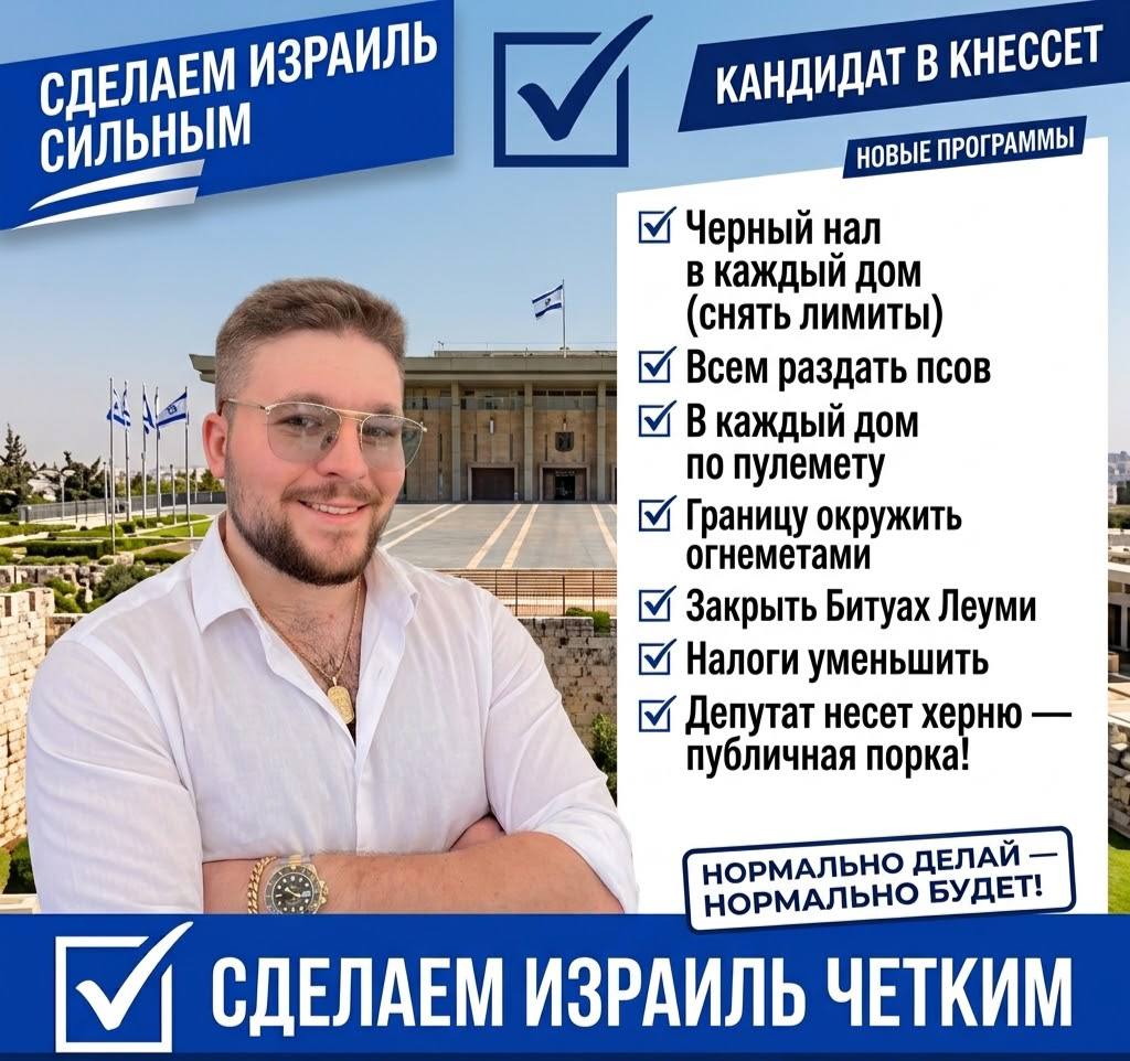 СДЕЛАЕМ ИЗРАИЛЬ СИЛЬНЫМ КАНДИДАТ В КНЕССЕТ НОВЫЕ ПРОГРАММЫ Черный нал в каждый дом (снять лИМиты) Всем раздать псов В каждый дом по пулемету 1 Границу окружить огнеметами Закрыть Битуах Леуми Налоги уменьшить Депутат несет херню - публичная порка! НОРМАЛЬНО ДЕЛАЙ — НОРМАЛЬНО БУДЕТ! V СДЕЛАЕМ ИЗРАИЛЬ ЧЕТКИМ