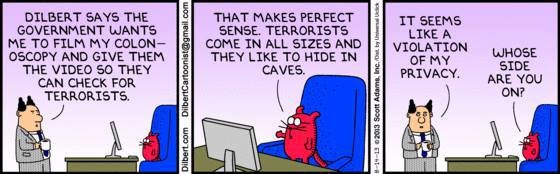 DILBERT SAYS THE GOVERNMENT WANTS ME TO FILM MY COLON- OSCOPY AND GIVE THEM THE VIDEO SO THEY CAN CHECK FOR TERRORISTS. Cor THAT MAKES PERFECT SENSE, TERRORISTS COME IN ALL SIZES AND THEY LIKE TO HIDE IN CAVES. IT SEEMS LIKE A VIOLATION WHOSE OF MY SIDE PRIVACY. ARE YOU ON?