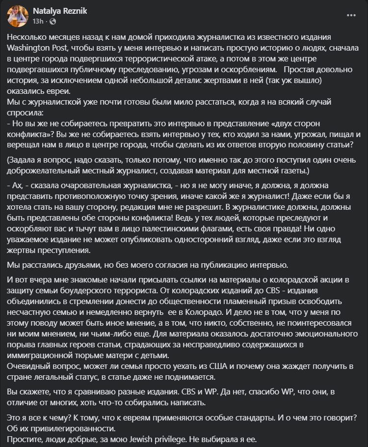 Natalya Reznik . .. 13h • C Несколько месяцев назад к нам домой приходила журналистка из известного издания Washington Post, чтобы взять у меня интервью и написать простую историю о людях, сначала в центре города подвергшихся террористической атаке, а потом в этом же центре подвергавшихся публичному преследованию, угрозам и оскорблениям. Простая довольно история, за исключением одной небольшой детали: жертвами в ней (так уж вышло) оКазались евреи. Мы с журналисткой уже почти готовы были мило расстаться, когда я на всякий случай спросила: - Но вы же не собираетесь превратить это интервью в представление «двух сторон конфликта»? Вы же не собираетесь взять интервью у тех, кто ходил за нами, угрожал, пищал и верещал нам в лицо в центре города, чтобы сделать из их ответов вторую половину статьи? (Задала я вопрос, надо сказать, только потому, что именно так до этого поступил один очень доброжелательный местный журналист, создавая материал для местной газеты.) - Ах, - сказала очаровательная журналистка, - но я не могу иначе, я должна, я должна представить противоположную точку зрения, иначе какой же я журналист! Даже если бы я хотела стать на вашу сторону, редакция мне не разрешит. В журналистике должны, должны быть представлены обе стороны конфликта! Ведь у тех людей, которые преследуют и оскорбляют вас и тычут вам в лицо палестинскими флагами, есть своя правда! Ни одно уважаемое издание не может опубликовать односторонний взгляд, даже если это взгляд жертвы преступления. Мы расстались друзьями, но без моего согласия на публикацию интервью. И вот вчера мне знакомые начали присылать ссылки на материалы о колорадской акции в защиту семьи боулдерского террориста. От колорадских изданий до CBS - издания объединились в стремлении донести до общественности пламенный призыв освободить несчастную семью и немедленно вернуть ее в Колорадо. И дело не в том, что у меня по этому поводу может быть иное мнение, а в том, что никто, собственно, не поинтересовался ни моим мнением, ни чьим-либо еще. Для материала оказалось достаточно эмоционального порыва главных героев статьи, страдающих за несправедливо содержащихся в иммиграционной тюрьме матери с детьми. Очевидный вопрос, может ли семья просто уехать из США и почему она жаждет получить в стране легальный статус, в статье даже не поднимается. Вы скажете, что я сравниваю разные издания. CBS и WP. Да нет, спасибо WP, что они, в отличие от многих, хоть что-то собирались написать. Это я все к чему? К тому, что к евреям применяются особые стандарты. И о чем это говорит? Об их привилегированности. Простите, люди добрые, за мою Jewish privilege. Не выбирала я ее.