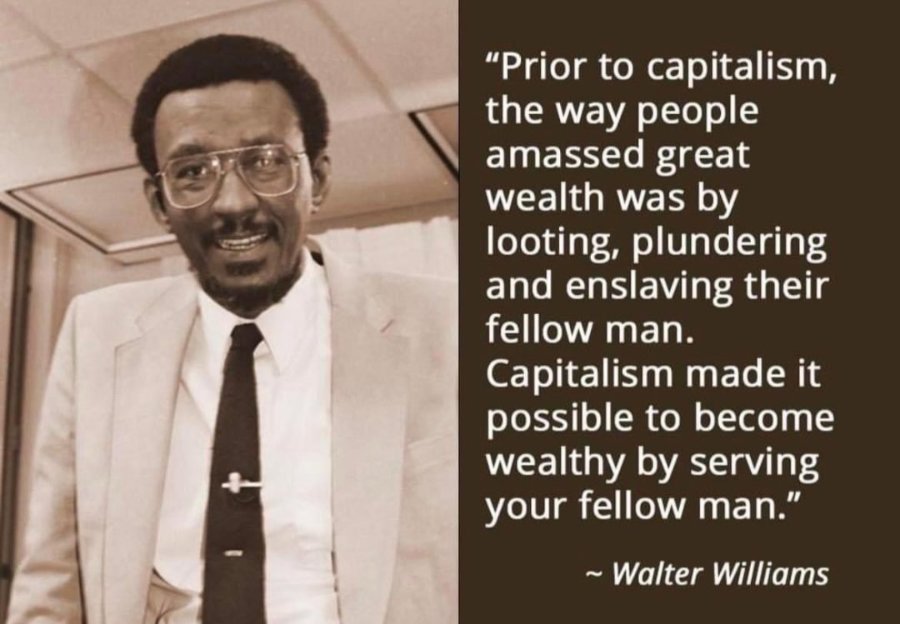 "Prior to capitalism, the way people amassed great wealth was by looting, plundering and enslaving their fellow man. Capitalism made it possible to become wealthy by serving your fellow man." ~ Walter Williams