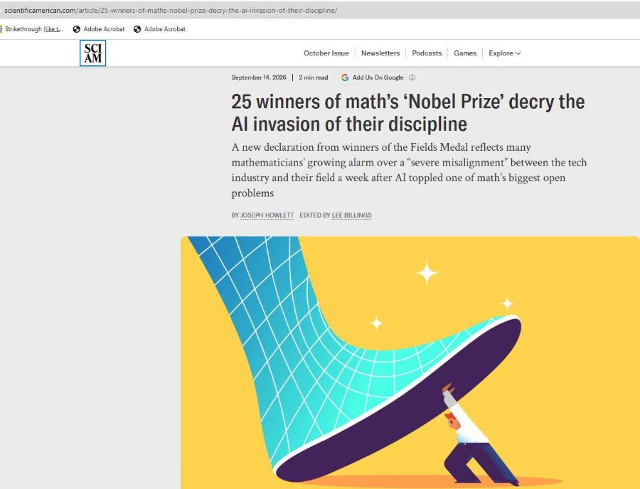 scientificamerican.com/article/25-winners-of-maths-nobel-prize-decry-the-ai-invasion-of-their-discipline/ ) Strikethrough (liket. S Adobe Acrobat S Adobe Acrobat SCI AM October Issue Newsletters Podcasts Games Explore v September 14, 2026 | 2 min read G Add Us On Google ® 25 winners of math's 'Nobel Prize' decry the Al invasion of their discipline A new declaration from winners of the Fields Medal reflects many mathematicians' growing alarm over a "severe misalignment" between the tech industry and their field a week after AI toppled one of math's biggest open problems BY JOSEPH HOWLETT EDITED BY LEE BILLINGS