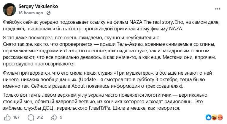 Sergey Vakulenko 16 hours ago Фейсбук сейчас усердно подсовывает ссылку на фильм NAZA The real story. Это, на самом деле, подделка, пытающаяся быть контр-пропагандой оригинальному фильму NAZA. A 3TO Aaxe noCMOTpen, Bce oueHb OXMpaeMO, cKyuHO M HeybepMTenbHO. Снято так же, как то, что опровергается — крыши Тель-Авива, военные снимаемые со спины, перемежаемые кадрами из Газы, но военные, как сидя на стуле, так и закадровым голосом рассказывают, что все правильно делалось, а как иначе-то, а как еще. Местами они, впрочем, rpoCTOAyLHO nporoBapMBarorCA. Фильм притворяется, что его сняла некая студия «Три мушкетера», а больше не знают о ней ничего, никаких вообще данных. (Update - я смотрел это в субботу 3 октября, тогда было MEH O bout pex co3 ar nxx). Только вот там в левом верхнем углу экрана часто появляется логотипчик — вертикально стоящий меч, обвитый лавровой ветвью, из кончика которого исходят радиоволны. Это эмблема службы ДОЦ, израильского ГлавПУРа. Шила в мешке, как говорится. 312