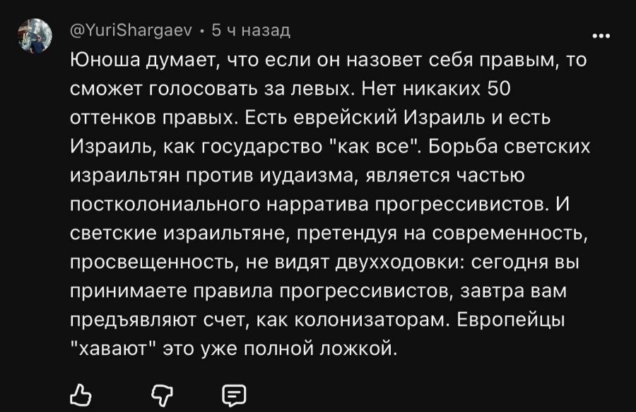 @YuriShargaev • 5ч назад Юноша думает, что если он назовет себя правым, то сможет голосовать за левых. Нет никаких 50 оттенков правых. Есть еврейский Израиль и есть Израиль, как государство "как все". Борьба светских израильтян против иудаизма, является частью постколониального нарратива прогрессивистов. И светские израильтяне, претендуя на современность, просвещенность, не видят двухходовки: сегодня вы принимаете правила прогрессивистов, завтра вам предъявляют счет, как колонизаторам. Европейцы "хавают" это уже полной ложкой.