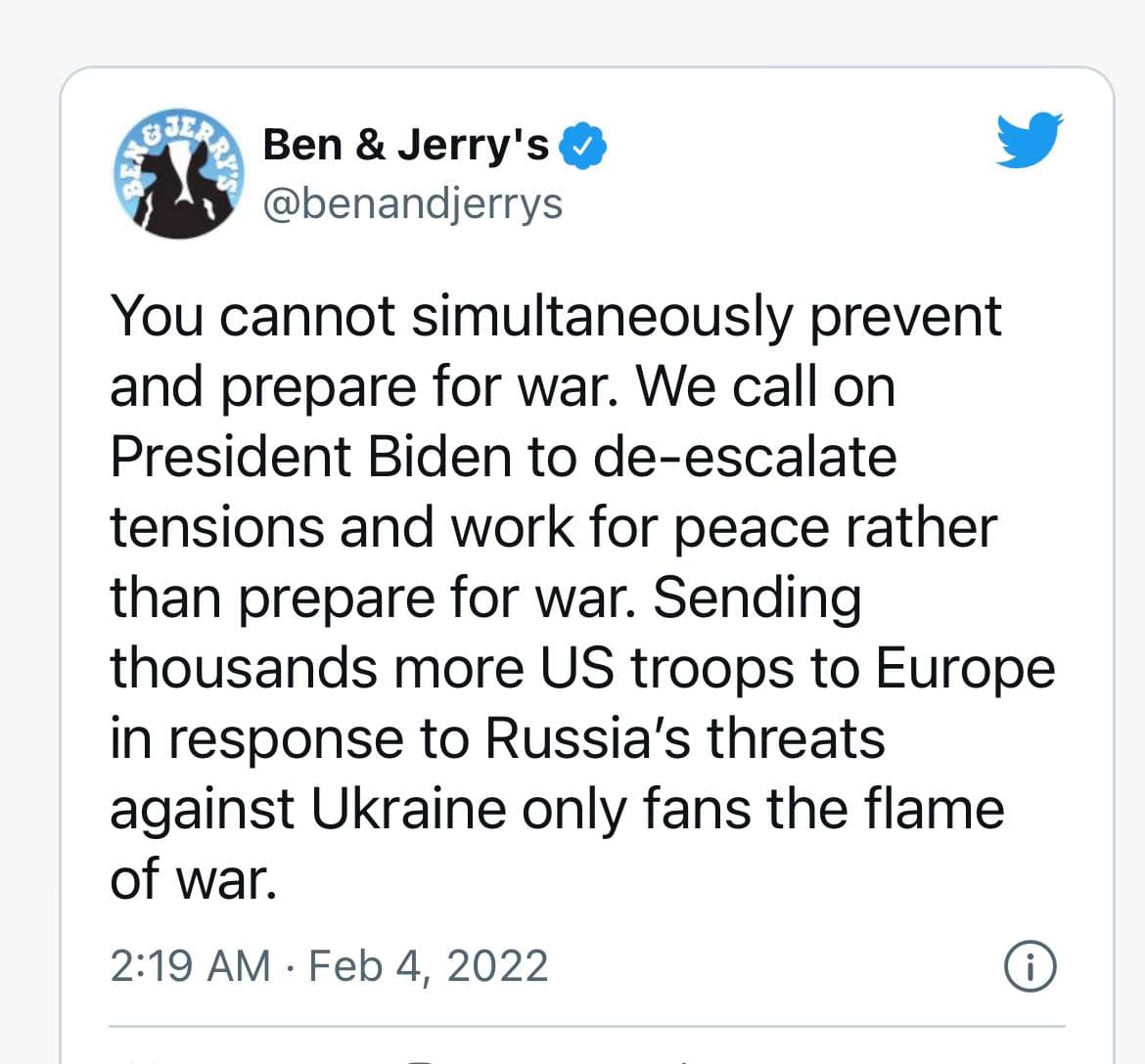 Ben & Jerry's & @benandjerrys You cannot simultaneously prevent and prepare for war. We call on President Biden to de-escalate tensions and work for peace rather than prepare for war. Sending thousands more US troops to Europe in response to Russia's threats against Ukraine only fans the flame of war. 2:19 AM • Feb 4, 2022