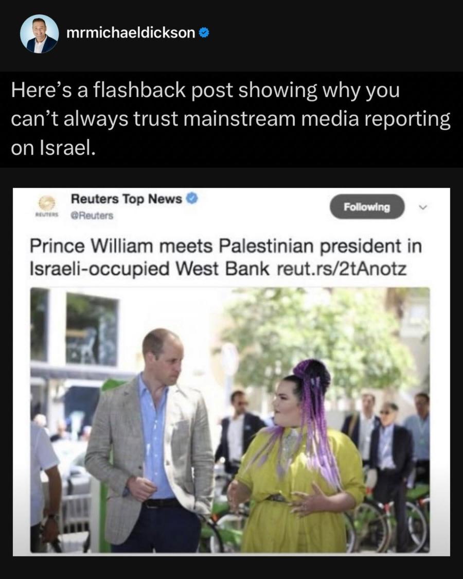 mrmichaeldickson • Here's a flashback post showing why you can't always trust mainstream media reporting on Israel. Reuters Top News Following •Reuters Prince William meets Palestinian president in Israeli-occupied West Bank reut.rs/2tAnotz