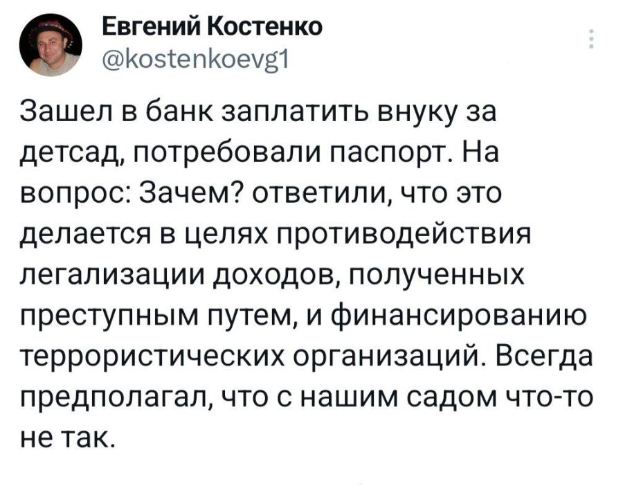 Евгений Костенко @kostenkoevg1 Зашел в банк заплатить внуку за детсад, потребовали паспорт. На вопрос: Зачем? ответили, что это делается в целях противодействия легализации доходов, полученных преступным путем, и финансированию террористических организаций. Всегда предполагал, что с нашим садом что-то не так.