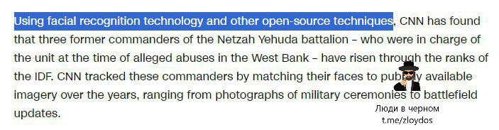 Using facial recognition technology and other open-source techniques, CNN has found that three former commanders of the Netzah Yehuda battalion - who were in charge of the unit at the time of alleged abuses in the West Bank - have risen through the ranks of the IDF. CNN tracked these commanders by matching their faces to pub v available imagery over the years, ranging from photographs of military ceremonies to battlefield updates. Люди в черном t.me/zloydos