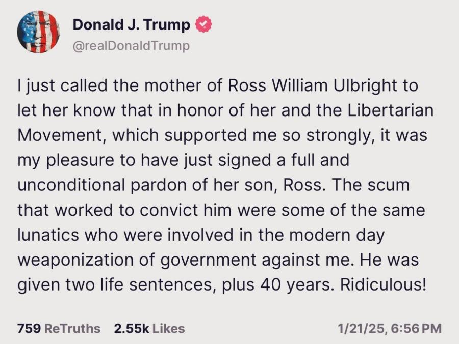 Donald J. Trump & @realDonaldTrump I just called the mother of Ross William Ulbright to let her know that in honor of her and the Libertarian Movement, which supported me so strongly, it was my pleasure to have just signed a full and unconditional pardon of her son, Ross. The scum that worked to convict him were some of the same lunatics who were involved in the modern day weaponization of government against me. He was given two life sentences, plus 40 years. Ridiculous! 759 ReTruths 2.55k Likes 1/21/25, 6:56 PM