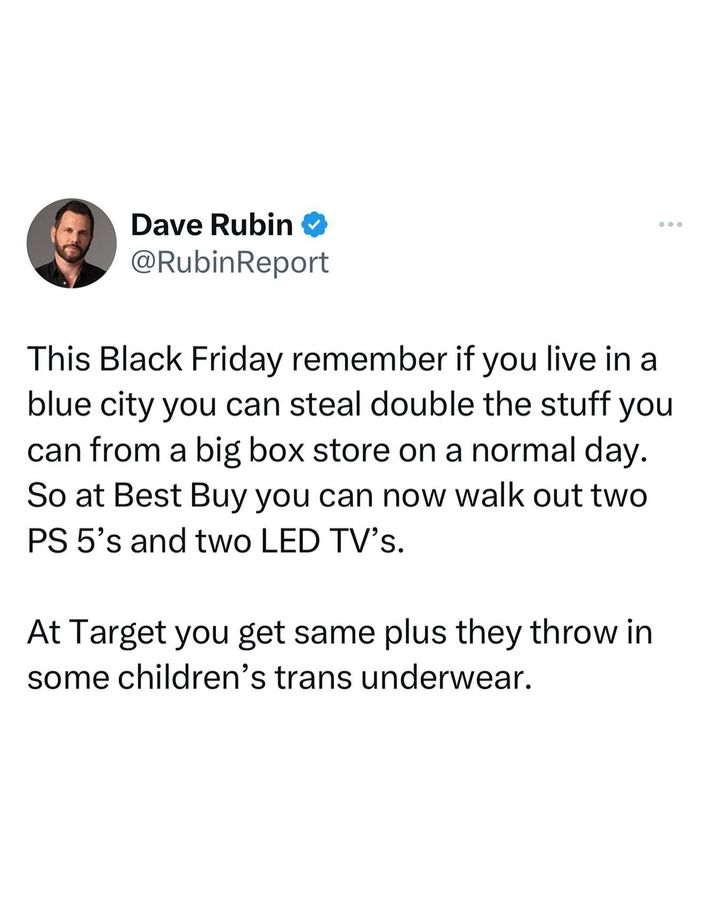 Dave Rubin o @RubinReport This Black Friday remember if you live in a blue city you can steal double the stuff you can from a big box store on a normal day. So at Best Buy you can now walk out two PS 5's and two LED TV's. At Target you get same plus they throw in some children's trans underwear.