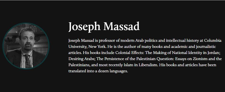 Joseph Massad Joseph Massad is professor of modern Arab politics and intellectual history at Columbia University, New York. He is the author of many books and academic and journalistic articles. His books include Colonial Effects: The Making of National Identity in Jordan; Desiring Arabs; The Persistence of the Palestinian Question: Essays on Zionism and the Palestinians, and most recently Islam in Liberalism. His books and articles have been translated into a dozen languages.