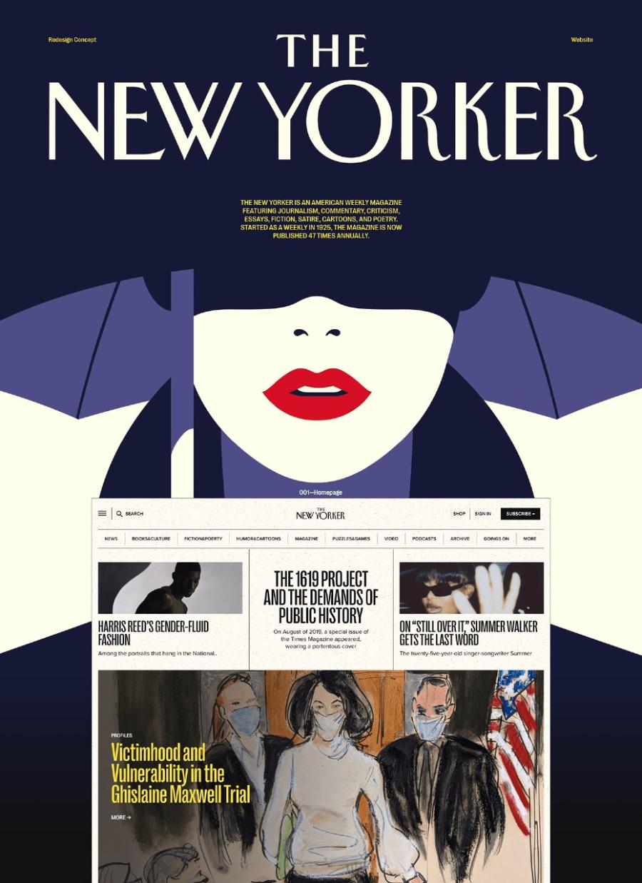 Redesign Concept THE Website NEW YORKER THE NEW YORKER IS AN AMERICAN WEEKLY MAGAZINE FEATURING JOURNALISM, COMMENTARY, CRITICISM, ESSAYS, FICTION, SATIRE, CARTOONS, AND POETRY. STARTED AS A WEEKLY IN 1925, THE MAGAZINE IS NOW PUBLISHED 47 TIMES ANNUALLY. Q SEARCH NEWS BOCKSACULTURE PICTIONZPDERTY HUMORACARTOONS 001-Homepage NEWYORKER MAGAZINE PUZZLESIGAMES SHOP SIGN IN SUBSCRIBE - VIDEO PODCASTS ARONVE GOINGS ON MORE HARRIS REED'S GENDER-FLUID FASHION THE 1619 PROJECT AND THE DEMANDS OF PUBLIC HISTORY On August of 2019, a special issue of the Times Magazine appeared, wearing a oortentous cover V. ON "STILL OVER IT," SUMMER WALKER GETS THE LAST WORD The twenty-five-year-old singer-songwriter Summer PROFILES Victimhood and Vulnerability in the Ghislaine Maxwell Trial