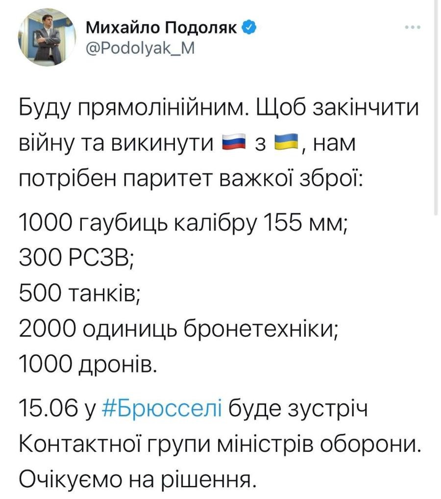 Михайло Подоляк & @Podolyak_M Буду прямолінійним. Щоб закінчити війну та викинути = 3 —, нам потрібен паритет важкої зброї: 1000 гаубиць калібру 155 мм; 300 РСЗВ; 500 танків; 2000 одиниць бронетехніки; 1000 дронів. 15.06 у #Брюсселі буде зустріч Контактної групи міністрів оборони. Очікуємо на рішення.
