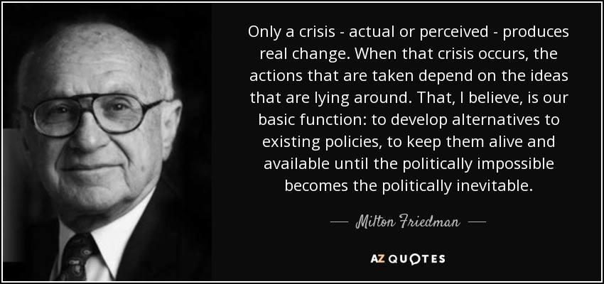 Only a crisis - actual or perceived - produces real change. When that crisis occurs, the actions that are taken depend on the ideas that are lying around. That, I believe, is our basic function: to develop alternatives to existing policies, to keep them alive and available until the politically impossible becomes the politically inevitable. - Milton Friedman - AZ QUOTES