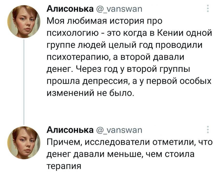 Алисонька @_vanswan Моя любимая история про психологию - это когда в Кении одной группе людей целый год проводили психотерапию, а второй давали денег. Через год у второй группы прошла депрессия, а у первой особых изменений не было. Алисонька @_vanswan Причем, исследователи отметили, что денег давали меньше, чем стоила терапия