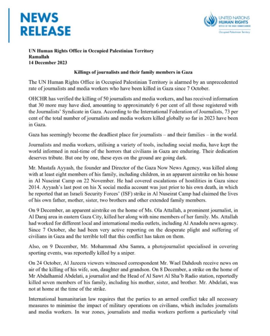 NEWS RELEASE UNITED NATIONS HUMAN RIGHTS Occupied Palestinion Territo UN Human Rights Office in Occupied Palestinian Territory Ramallah 14 December 2023 Killings of journalists and their family members in Gaza The UN Human Rights Office in Occupied Palestinian Territory is alarmed by an unprecedented rate of journalists and media workers who have been killed in Gaza since 7 October. OHCHR has verified the killing of 50 journalists and media workers, and has received information that 30 more may have died, amounting to approximately 6 per cent of all those registered with the Journalists' Syndicate in Gaza. According to the International Federation of Journalists, 73 per cent of the total number of journalists and media workers killed globally so far in 2023 have been in Gaza. Gaza has seemingly become the deadliest place for journalists - and their families - in the world. Journalists and media workers, utilising a variety of tools, including social media, have kept the world informed in real-time of the horrors that civilians in Gaza are enduring. Their dedication deserves tribute. But one by one, these eyes on the ground are going dark. Mr. Mustafa Ayyash, the founder and Director of the Gaza Now News Agency, was killed along with at least eight members of his family, including children, in an apparent airstrike on his house in Al Nuscirat Camp on 22 November. He had covered escalations of hostilities in Gaza since 2014. Ayyash's last post on his X social media account was just prior to his own death, in which he reported that an Israeli Security Forces' (ISF) strike in Al Nuseirat Camp had claimed the lives of his own father, mother, sister, two brothers and other extended family members. On 9 December, an apparent airstrike on the home of Ms. Ola Attallah, a prominent journalist, in Al Daraj area in eastern Gaza City, killed her along with nine members of her family. Ms. Attallah had worked for different local and international media outlets, including Al Anadolu news agency. Since 7 October, she had been very active reporting on the desperate plight and suffering of civilians in Gaza and the terrible toll that this conflict has taken on them. Also, on 9 December, Mr. Mohammad Abu Sama, a photojournalist specialised in covering sporting events, was reportedly killed by a sniper. On 24 October, Al Jazeera viewers witnessed correspondent Mr. Wael Dahdouh receive news on air of the killing of his wife, son, daughter and grandson. On 8 December, a strike on the home of Mr Abdalhamid Abdelati, a journalist and the Head of Al Sawt Al Sha'b Radio station, reportedly killed seven members of his family, including his mother, sister, and brother. Mr. Abdelati, was not at home at the time of the strike. International humanitarian law requires that the parties to an armed conflict take all necessary measures to minimise the impact of military operations on civilians, which includes journalists and media workers. In war zones, journalists and media workers perform a particularly vital