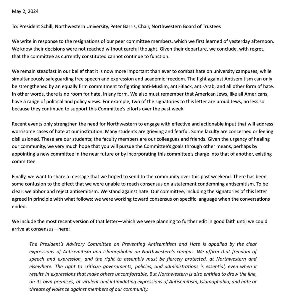 May 2, 2024 To: President Schill, Northwestern University, Peter Barris, Chair, Northwestern Board of Trustees We write in response to the resignations of our peer committee members, which we first learned of yesterday afternoon. We know their decisions were not reached without careful thought. Given their departure, we conclude, with regret, that the committee as currently constituted cannot continue to function. We remain steadfast in our belief that it is now more important than ever to combat hate on university campuses, while simultaneously safeguarding free speech and expression and academic freedom. The fight against Antisemitism can only be strengthened by an equally firm commitment to fighting anti-Muslim, anti-Black, anti-Arab, and all other form of hate. In other words, there is no room for hate, in any form. We also must remember that American Jews, like all Americans, have a range of political and policy views. For example, two of the signatories to this letter are proud Jews, no less so because they continued to support this Committee's efforts over the past week. Recent events only strengthen the need for Northwestern to engage with effective and actionable input that will address worrisome cases of hate at our institution. Many students are grieving and fearful. Some faculty are concerned or feeling disillusioned. These are our students; the faculty members are our colleagues and friends. Given the urgency of healing our community, we very much hope that you will pursue the Committee's goals through other means, perhaps by appointing a new committee in the near future or by incorporating this committee's charge into that of another, existing committee. Finally, we want to share a message that we hoped to send to the community over this past weekend. There has been some confusion to the effect that we were unable to reach consensus on a statement condemning antisemitism. To be clear: we abhor and reject antisemitism. We stand against hate. Our committee, including the signatories of this letter agreed in principle with what follows; we were working toward consensus on specific language when the conversations ended. We include the most recent version of that letter-which we were planning to further edit in good faith until we could arrive at consensus-here: The President's Advisory Committee on Preventing Antisemitism and Hate is appalled by the clear expressions of Antisemitism and Islamophobia on Northwestern's campus. We affirm that freedom of speech and expression, and the right to assembly must be fiercely protected, at Northwestern and elsewhere. The right to criticize governments, policies, and administrations is essential, even when it results in expressions that make others uncomfortable. But Northwestern is also entitled to draw the line, on its own premises, at virulent and intimidating expressions of Antisemitism, Islamophobia, and hate or threats of violence against members of our community.