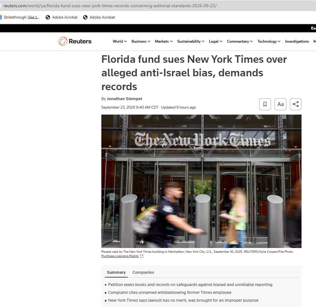 reuters.com/world/us/florida-fund-sues-new-york-times-records-concerning-editorial-standards-2026-09-23/ Strikethrough (liket... Adobe Acrobat S Adobe Acrobat Ex Reuters World v Business v Markets v Sustainability v Legal Commentary Technology Investigations Florida fund sues New York Times over alleged anti-Israel bias, demands records By Jonathan Stempel Aa September 23, 2026 9:40 AM CDT - Updated 9 hours ago The New Hork Cimes People walk by The New York Times building in Manhattan, New York City, U.5., September 16, 2025. REUTERS/Kylie Cooper/File Photo Purchase Licensing Rights C3 Summary Companies • Petition seeks books and records on safeguards against biased and unreliable reporting • Complaint cites unnamed whistleblowing former Times employee • New York Times says lawsuit has no merit, was brought for an improper purpose