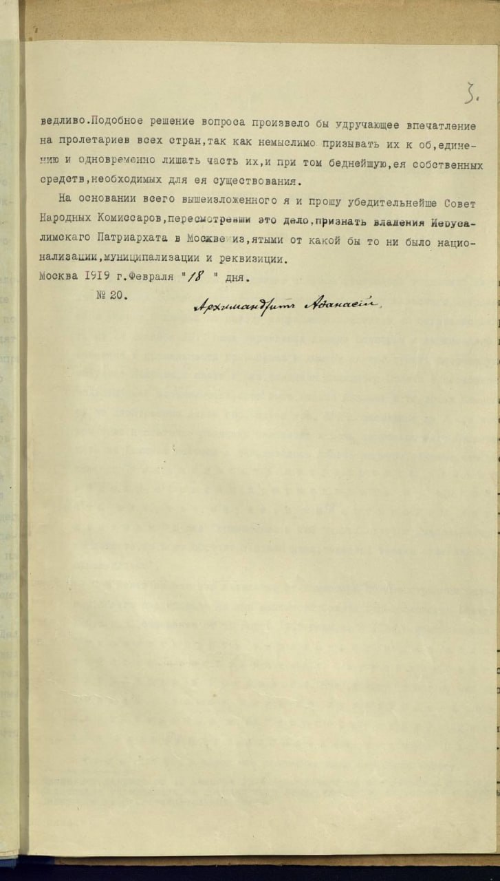 ведливо. Подобное решение вопроса произвело бы удручающее впечатление на пролетариев всех стран, так как немыслимо призывать их к об, едине- чию и одновременно лишать часть их,и при том беднейшую, ея соботвенных средств, необходиных для ея существования. На основании всего вышеизложенного я и прошу убедительнейше Совет Народных Комиссаров, пересмотревши это дело, признать владения Иерува- лимокаго Патриархата в Москве из, ятыки от какой бы то ни было нацио- нализации, муниципализации и реквизиции. Москва 1919 г.Февраля "/8 " дня. Nº 20. Архимантрит Атанасій.