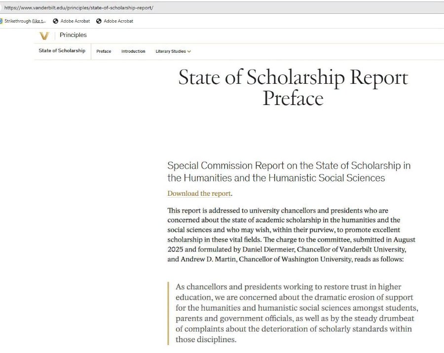 https://www.vanderbilt.edu/principles/state-of-scholarship-report/ Strikethrough (liket. 6 Adobe Acrobat ® Adobe Acrobat Principles State of Scholarship Preface Introduction Literary Studies y State of Scholarship Report Preface Special Commission Report on the State of Scholarship in the Humanities and the Humanistic Social Sciences Download the report. This report is addressed to university chancellors and presidents who are concerned about the state of academic scholarship in the humanities and the social sciences and who may wish, within their purview, to promote excellent scholarship in these vital fields. The charge to the committee, submitted in August 2025 and formulated by Daniel Diermeier, Chancellor of Vanderbilt University, and Andrew D. Martin, Chancellor of Washington University, reads as follows: As chancellors and presidents working to restore trust in higher education, we are concerned about the dramatic erosion of support for the humanities and humanistic social sciences amongst students, parents and government officials, as well as by the steady drumbeat of complaints about the deterioration of scholarly standards within those disciplines.