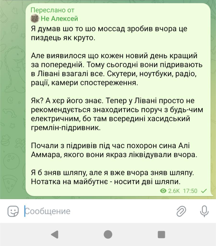 Переслано от Не Алексей Я думав шо то шо моссад зробив вчора це пиздець як круто. Але виявилося що кожен новий день кращий за попередній. Тому сьогодні вони підривають в Лівані взагалі все. Скутери, ноутбуки, радіо, рації, камери спостереження. Як? А хер його знає. Тепер у Лівані просто не рекомендується знаходитись поруч з будь-чим електричним, бо там всередині хасидський гремлін-підривник. Почали з підривів під час похорон сина Алі Аммара, якого вони якраз ліквідували вчора. Я б зняв шляпу, але я вже вчора зняв шляпу. Нотатка на майбутнє - носити дві шляпи. 2.6K 17:50 v Сообщение