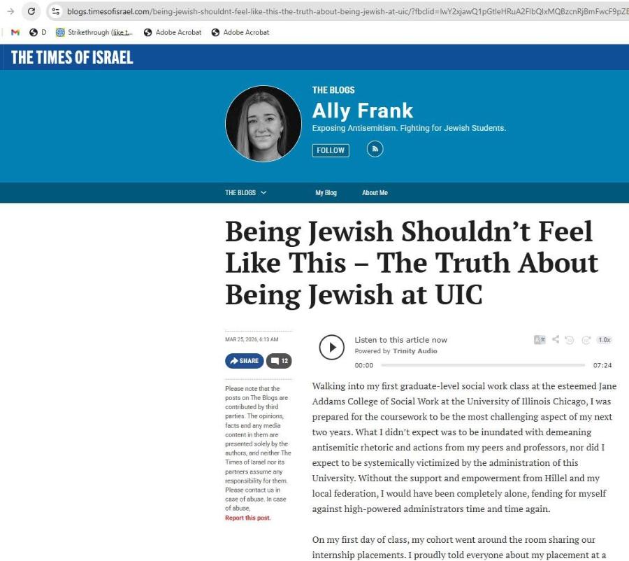 → M - blogs.timesofisrael.com/being-jewish-shouldnt-feel-like-this-the-truth-about-being-jewish-at-uic/?fbclid=IwY2xjawQ1pGtleHRuA2FlbQ|xMQBzcnRjBmFwcF9pZt Strikethrough (liket... Adobe Acrobat S Adobe Acrobat THE TIMES OF ISRAEL THE BLOGS Ally Frank Exposing Antisemitism. Fighting for Jewish Students. FOLLOW THE BLOGS V My Blog About Me Being Jewish Shouldn't Feel Like This - The Truth About Being Jewish at UIC MAR 25, 2026, 6:13 AM SHARE C Please note that the posts on The Blogs are contributed by third parties. The opinions, facts and any media content in them are presented solely by the authors, and neither The Times of Israel nor its partners assume any responsibility for them. Please contact us in case of abuse. In case of abuse, Report this post. Listen to this article now Powered by Trinity Audio 00:00 1.0x 07:24 Walking into my first graduate-level social work class at the esteemed Jane Addams College of Social Work at the University of Illinois Chicago, I was prepared for the coursework to be the most challenging aspect of my next two years. What I didn't expect was to be inundated with demeaning antisemitic rhetoric and actions from my peers and professors, nor did I expect to be systemically victimized by the administration of this University. Without the support and empowerment from Hillel and my local federation, I would have been completely alone, fending for myself against high-powered administrators time and time again. On my first day of class, my cohort went around the room sharing our internship placements. I proudly told everyone about my placement at a