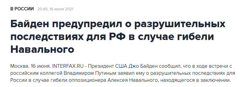 В РОССИИ 20:45, 16 июня 2021| Байден предупредил о разрушительных последствиях для РФ в случае гибели Навального Москва. 16 июня. INTERFAX.RU - Президент США Джо Байден сообщил, что в ходе встречи с российским коллегой Владимиром Путиным заявил ему о разрушительных последствиях для России в случае гибели оппозиционера Алексея Навального, находящегося в заключении.