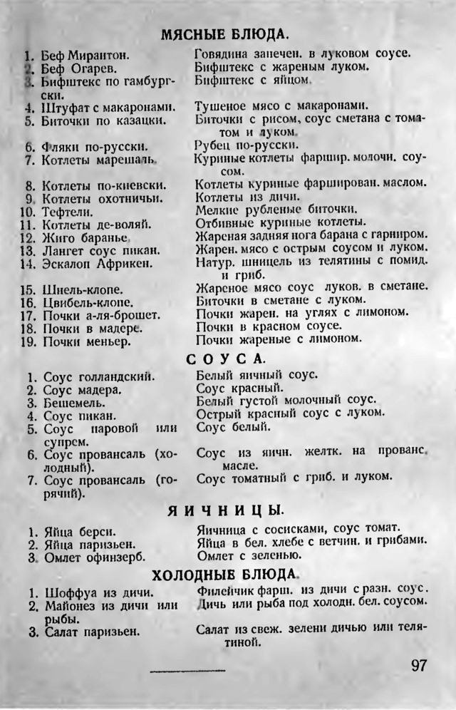МЯСНЫЕ БЛЮДА. 1. Беф Мирантон. 2. Беф Огарев. 3. Бифштекс по гамбург- СкИ. 1. Штуфат с макаронами. 5. Биточки по казацки. Говядина запечен. в луковом соусе. Бифштекс с жареным луком. Бифштекс с яйцом. Тушеное мясо с макаронами. Биточки с рисом, соус сметана с тома- том и дуком. 6. Фляки по-русски. 7. Котлеты марешаль. 8. Котлеты по-киевски. 9. Котлеты охотничьи. 10. Тефтели. 11. Котлеты де-воляй. 12. Жиго баранье 13. Лангет соус пикан. 14. Эскалоп Африкен. 15. Шнель-клопе. 16. Цвибель-клопе. 17. Почки а-ля-брошет. 18. Почки в мадере. 19. Почки меньер. Рубен по-русски. Куриные котлеты фаршир. молочн. соу- сом. Котлеты куриные фарширован. маслом. Котлеты из дичи. Мелкие рубленые биточки. Отбивные куриные котлеты. Жареная задняя нога барана с гарниром. Жарен. мясо с острым соусом и луком. Натур. шницель из телятины с помид. и гриб. Жареное мясо соус луков. в сметане. Биточки в сметане с луком. Почки жарен. на углях с лимоном. Почки в красном соусе. Почки жареные с лимоном. СОУСА. 1. Соус голландский. Белый яичный соус. 2. Соус мадера. Соус красный. 3. Бешемель. Белый густой молочный соус. 4. Соус пикан. 5. Соус Острый красный соус с луком. паровой или Соус белый. супрем. 6. Соус провансаль (хо- Соус из ничи. желтк. на прованс, лодный). масле. 7. Соус провансаль (го- Соус томатный с гриб. и луком. рячий). 1. Яйца берси. 2. Яйца паризьен. 3. Омлет офинзерб. 1. Шоффуа из дичи. 2. Майонез из дичи ИЛИ рыбы. 3. Салат паризьен. яичницы. Яичница с сосисками, соус томат. Яйца в бел. хлебе с ветчин. и грибами. Омлет с зеленью. ХОЛОДНЫЕ БЛЮДА. Филейчик фарш. из дичи с разн. соус. Дичь или рыба под холодн. бел. соусом. Салат из свеж. зелени дичью или теля- тиной. 97