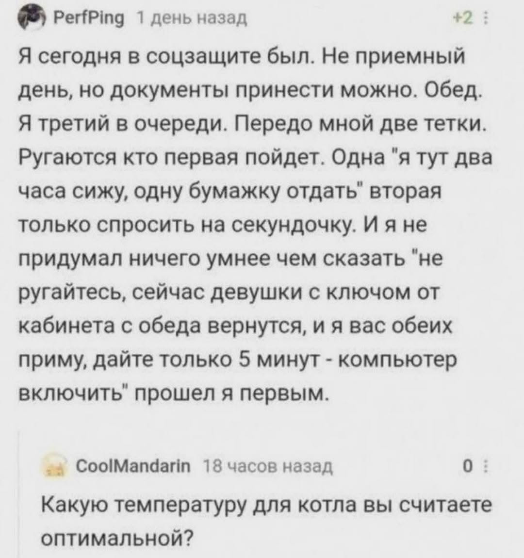 PerfPing 1 день назад +2 Я сегодня в соцзащите был. Не приемный день, но документы принести можно. Обед. Я третий в очереди. Передо мной две тетки. Ругаются кто первая пойдет. Одна "я тут два часа сижу, одну бумажку отдать" вторая только спросить на секундочку. И я не придумал ничего умнее чем сказать "не ругайтесь, сейчас девушки с ключом от кабинета с обеда вернутся, и я вас обеих приму, дайте только 5 минут - компьютер включить" прошел я первым. CoolMandarin 18 часов назад 0 = Какую температуру для котла вы считаете оптимальной?