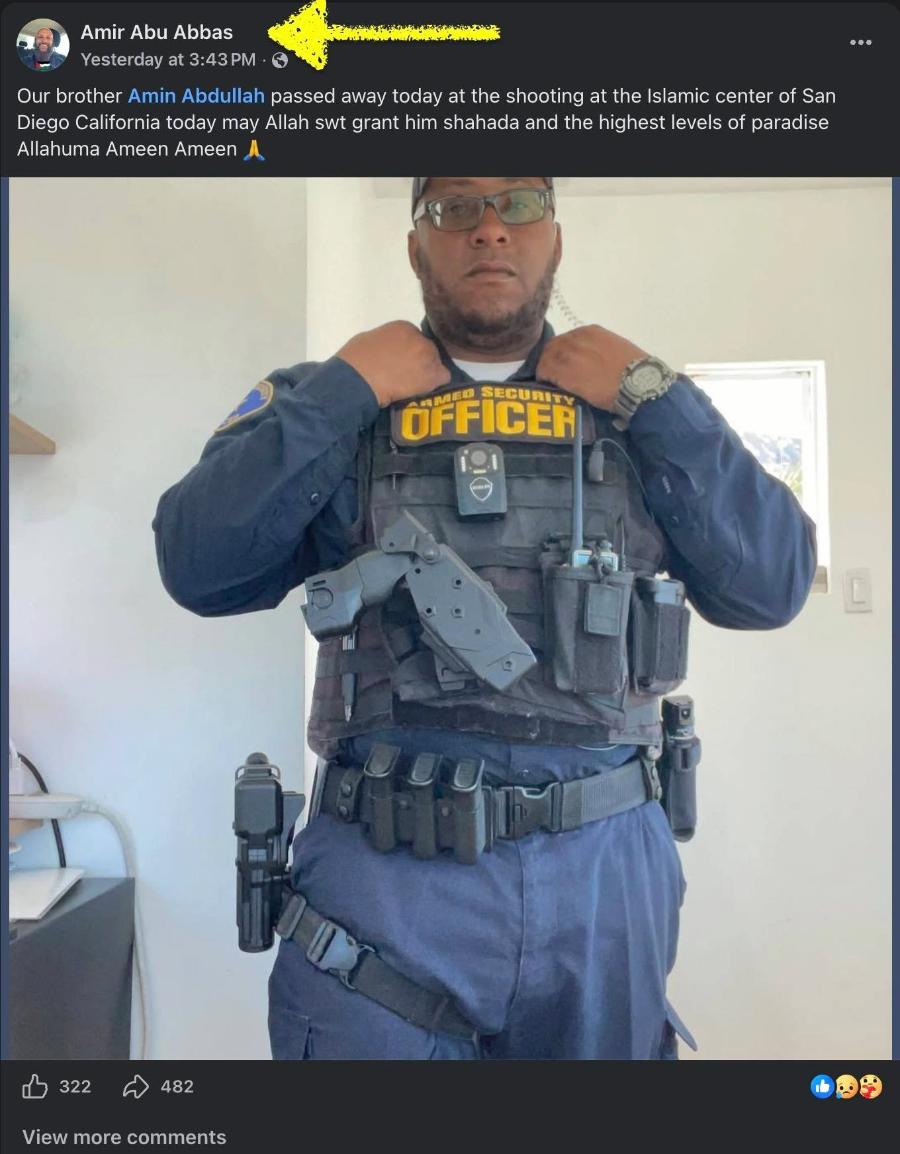 Amir Abu Abbas Yesterday at 3:43 PM • Our brother Amin Abdullah passed away today at the shooting at the Islamic center of San Diego California today may Allah st grant him shahada and the highest levels of paradise Allahuma Ameen Ameen OFFiCER 322 482 View more comments