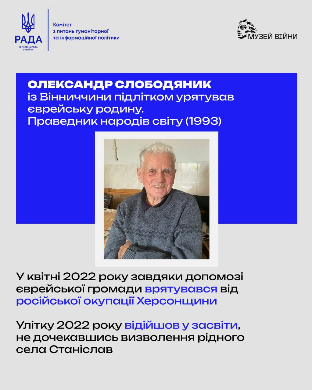 Комітет з питань гуманітарної та інформаційної політики РАДА ВЕРХОВНА РАДА УКРАЇНИ • МУЗЕЙ ВІЙНИ ОЛЕКСАНДР СЛОБОДЯНИК із Вінниччини підлітком урятував еврейську родину. Праведник народів світу (1993) У квітні 2022 року завдяки допомозі єврейської громади врятувався від російської окупації Херсонщини Улітку 2022 року відійшов у засвіти, не дочекавшись визволення рідного села Станіслав