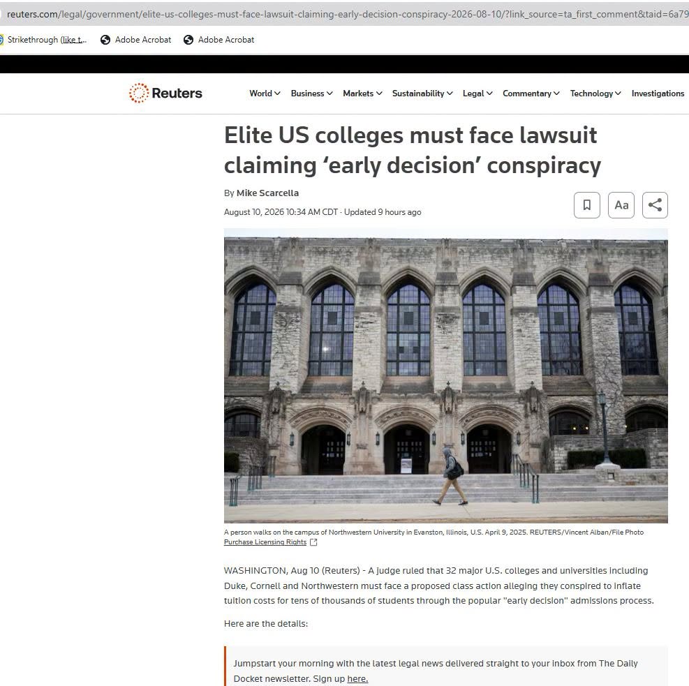reuters.com/legal/government/elite-us-colleges-must-face-lawsuit-claiming-early-decision-conspiracy-2026-08-10/?link_source=ta_first_comment&taid=6a7g ) Strikethrough (like t... Adobe Acrobat 5 Adobe Acrobat Reuters World v Business v Markets v Sustainability v Legal v Commentary v Technology v Investigations Elite US colleges must face lawsuit claiming 'early decision' conspiracy By Mike Scarcella August 10, 2026 10:34 AM CDT - Updated 9 hours ago Aa A person walks on the campus of Northwestern University in Evanston, Illinois, U.5. April 9, 2025. REUTERS/Vincent Alban/File Photo Purchase Licensing Rights C3 WASHINGTON, Aug 10 (Reuters) - A judge ruled that 32 major U.S. colleges and universities including Duke, Cornell and Northwestern must face a proposed class action alleging they conspired to inflate tuition costs for tens of thousands of students through the popular "early decision" admissions process. Here are the details: Jumpstart your morning with the latest legal news delivered straight to your inbox from The Daily Docket newsletter. Sign up here.