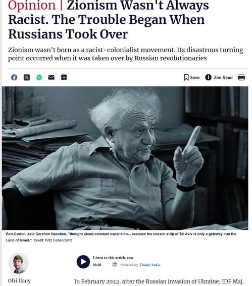 Opinion | Zionism Wasn't Always Racist. The Trouble Began When Russians Took Over Zionism wasn't born as a racist-colonialist movement. Its disastrous turning point occurred when it was taken over by Russian revolutionaries I Save Zen Read Ben-Gurion, said Gershon Hacohen, "thought about constant expansion.. becaute the constel strip of Tel Avie is only a osteway into the Land of lsrael." Crest: Fitz Coben/GPO Ofri llany Listen to this article Bom 93.45 @ Ponted by Trinity Aedie In February 2022, after the Russian invasion of Ukraine, IDF Maj.