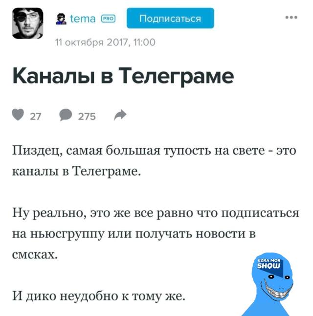 tema PRO Подписаться 11 октября 2017, 11:00 Каналы в Телеграме • 27 • 275 Пиздец, самая большая тупость на свете - это каналы в Телеграме. Ну реально, это же все равно что подписаться на ньюсгруппу или получать новости в смсках. EZRA MOR SHOW И дико неудобно к тому же.