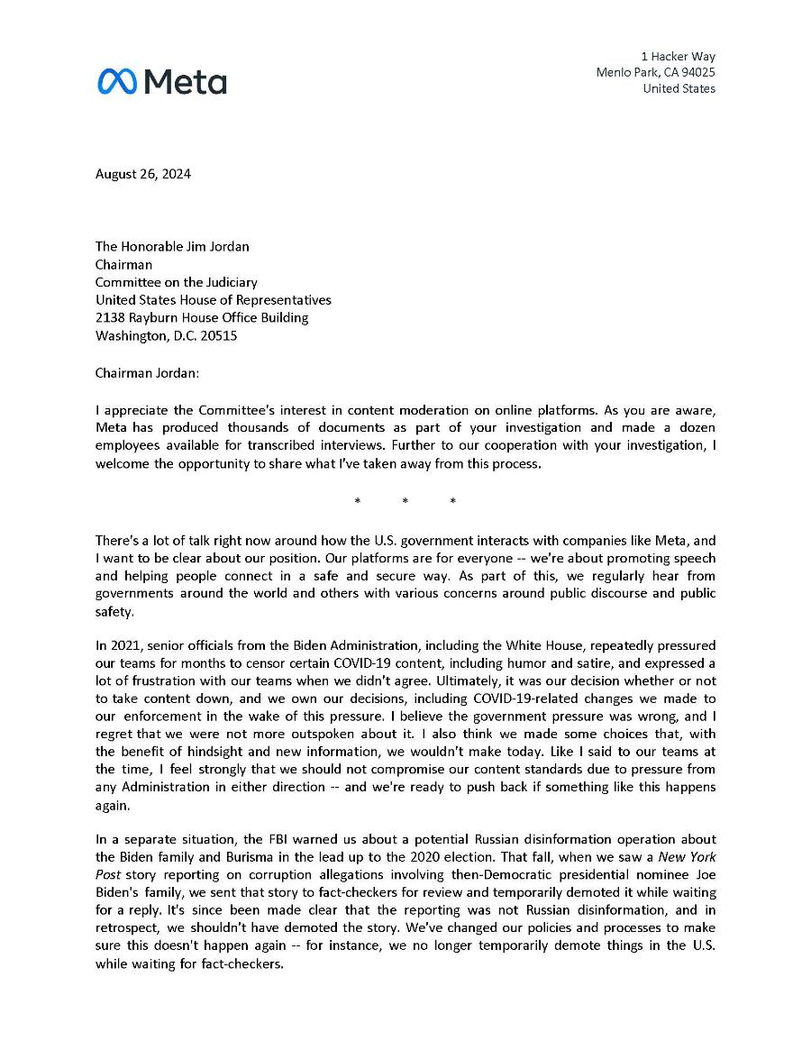 00 Meta 1 Hacker Way Menlo Park, CA 94025 United States August 26, 2024 The Honorable Jim Jordan Chairman Committee on the Judiciary United States House of Representatives 2138 Rayburn House Office Building Washington, D.C. 20515 Chairman Jordan: I appreciate the Committee's interest in content moderation on online platforms. As you are aware, Meta has produced thousands of documents as part of your investigation and made a dozen employees available for transcribed interviews. Further to our cooperation with your investigation, I welcome the opportunity to share what l've taken away from this process. * There's a lot of talk right now around how the U.S. government interacts with companies like Meta, and I want to be clear about our position. Our platforms are for everyone - we're about promoting speech and helping people connect in a safe and secure way. As part of this, we regularly hear from governments around the world and others with various concerns around public discourse and public safety. In 2021, senior officials from the Biden Administration, including the White House, repeatedly pressured our teams for months to censor certain COVID-19 content, including humor and satire, and expressed a lot of frustration with our teams when we didn't agree. Ultimately, it was our decision whether or not to take content down, and we own our decisions, including COVID-19-related changes we made to our enforcement in the wake of this pressure. I believe the government pressure was wrong, and I regret that we were not more outspoken about it. I also think we made some choices that, with the benefit of hindsight and new information, we wouldn't make today. Like I said to our teams at the time, I feel strongly that we should not compromise our content standards due to pressure from any Administration in either direction -- and we're ready to push back if something like this happens In a separate situation, the FBI warned us about a potential Russian disinformation operation about the Biden family and Burisma in the lead up to the 2020 election. That fall, when we saw a New York Post story reporting on corruption allegations involving then-Democratic presidential nominee Joe Biden's family, we sent that story to fact-checkers for review and temporarily demoted it while waiting for a reply. It's since been made clear that the reporting was not Russian disinformation, and in retrospect, we shouldn't have demoted the story. We've changed our policies and processes to make sure this doesn't happen again -- for instance, we no longer temporarily demote things in the U.S. while waiting for fact-checkers.