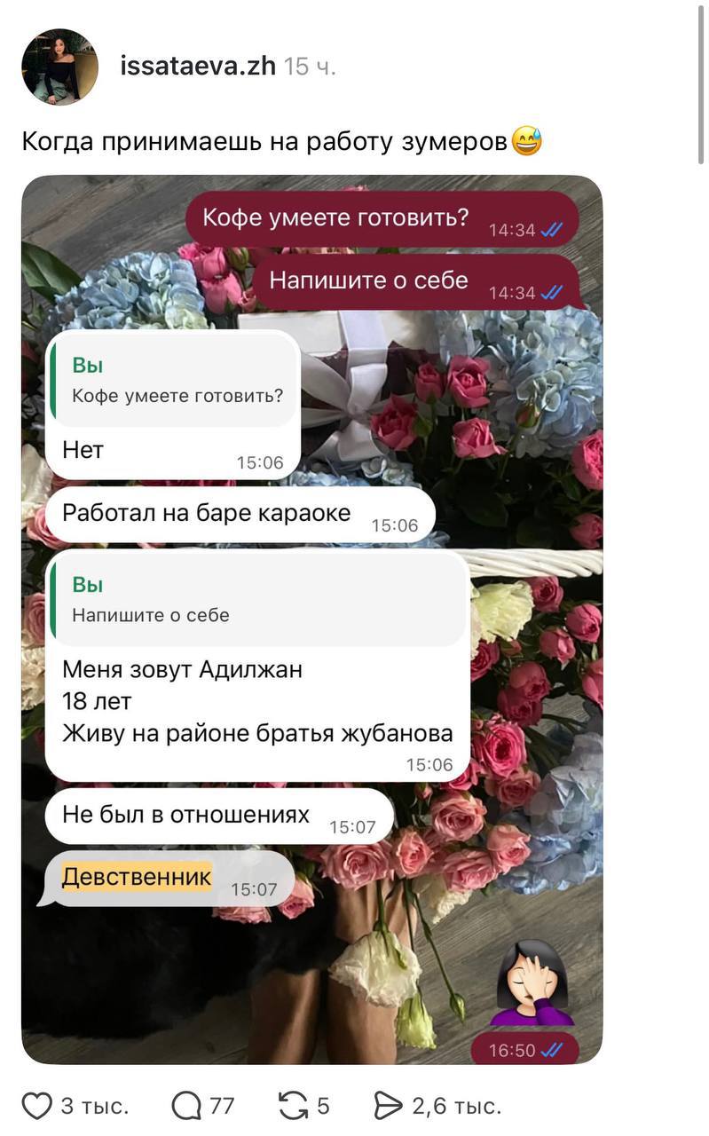 issataeva.zh 15 u. Когда принимаешь на работу зумеров Кофе умеете готовить? Напишите о себе 14:34 // 14:34 V/ Вы Кофе умеете готовить? Нет 15:06 Работал на баре караоке 15:06 Вы Напишите о себе Меня зовут Адилжан 18 лет Живу на районе братья жубанова 15:06 Не был в отношениях Девственник 15:07 15:07 16:50 // З тыс. • 77 G5 • 2,6 тыс.