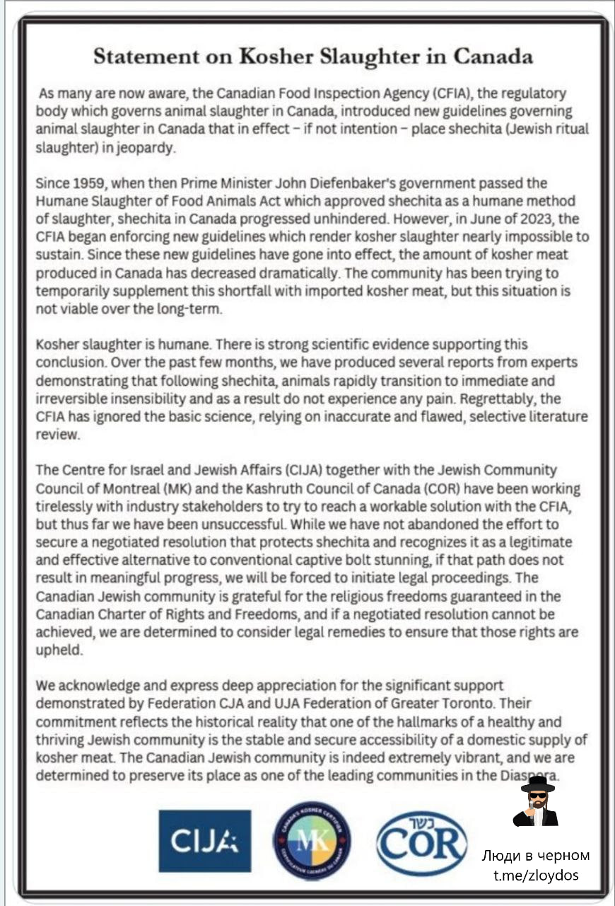 Statement on Kosher Slaughter in Canada As many are now aware, the Canadian Food Inspection Agency (CFIA), the regulatory body which governs animal slaughter in Canada, introduced new guidelines governing animal slaughter in Canada that in effect - if not intention - place shechita (Jewish ritual slaughter) in jeopardy. Since 1959, when then Prime Minister John Diefenbaker's government passed the Humane Slaughter of Food Animals Act which approved shechita as a humane method of slaughter, shechita in Canada progressed unhindered. However, in June of 2023, the CFIA began enforcing new guidelines which render kosher slaughter nearly impossible to sustain. Since these new guidelines have gone into effect, the amount of kosher meat produced in Canada has decreased dramatically. The community has been trying to temporarily supplement this shortfall with imported kosher meat, but this situation is not viable over the long-term. Kosher slaughter is humane. There is strong scientific evidence supporting this conclusion. Over the past few months, we have produced several reports from experts demonstrating that following shechita, animals rapidly transition to immediate and irreversible insensibility and as a result do not experience any pain. Regrettably, the CFIA has ignored the basic science, relying on inaccurate and flawed, selective literature review. The Centre for Israel and Jewish Affairs (CIJA) together with the Jewish Community Council of Montreal (MK) and the Kashruth Council of Canada (COR) have been working tirelessly with industry stakeholders to try to reach a workable solution with the CFIA, but thus far we have been unsuccessful. While we have not abandoned the effort to secure a negotiated resolution that protects shechita and recognizes it as a legitimate and effective alternative to conventional captive bolt stunning, if that path does not result in meaningful progress, we will be forced to initiate legal proceedings. The Canadian Jewish community is grateful for the religious freedoms guaranteed in the Canadian Charter of Rights and Freedoms, and if a negotiated resolution cannot be achieved, we are determined to consider legal remedies to ensure that those rights are upheld. We acknowledge and express deep appreciation for the significant support demonstrated by Federation CJA and UJA Federation of Greater Toronto. Their commitment reflects the historical reality that one of the hallmarks of a healthy and thriving Jewish community is the stable and secure accessibility of a domestic supply of kosher meat. The Canadian Jewish community is indeed extremely vibrant, and we are determined to preserve its place as one of the leading communities in the Diasper CIJA: COR Люди в черном t.me/zloydos