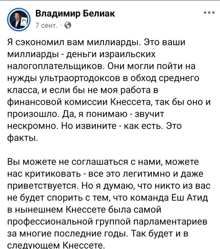 Владимир Белиак 7 сент. • • Я сэкономил вам миллиарды. Это ваши миллиарды - деньги израильских налогоплательщиков. Они могли пойти на нужды ультраортодоксов в обход среднего класса, и если бы не моя работа в финансовой комиссии Кнессета, так бы оно и произошло. Да, я понимаю - звучит нескромно. Но извините - как есть. Это факты. Вы можете не соглашаться с нами, можете нас критиковать - все это легитимно и даже приветствуется. Но я думаю, что никто из вас не будет спорить с тем, что команда Еш Атид в нынешнем Кнессете была самой профессиональной группой парламентариев за многие последние годы. Так будет и в следующем Кнессете.
