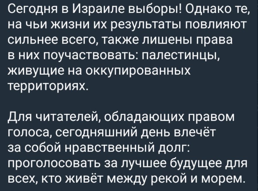 Сегодня в Израиле выборы! Однако те, на чьи жизни их результаты повлияют сильнее всего, также лишены права в них поучаствовать: палестинцы, живущие на оккупированных территориях. Для читателей, обладающих правом голоса, сегодняшний день влечёт за собой нравственный долг: проголосовать за лучшее будущее для всех, кто живет между рекой и морем.