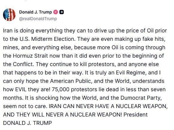Donald J. Trump @realDonaldTrump Iran is doing everything they can to drive up the price of Oil prior to the U.S. Midterm Election. They are even making up fake hits, mines, and everything else, because more Oil is coming through the Hormuz Strait now than it did even prior to the beginning of the Conflict. They continue to kill protestors, and anyone else that happens to be in their way. It is truly an Evil Regime, and I can only hope the American Public, and the World, understands how EVIL they are! 75,000 protestors lie dead in less than seven months. It is shocking how the World, and the Dumocrat Party, seem not to care. IRAN CAN NEVER HAVE A NUCLEAR WEAPON, AND THEY WILL NEVER A NUCLEAR WEAPON! President DONALD J. TRUMP