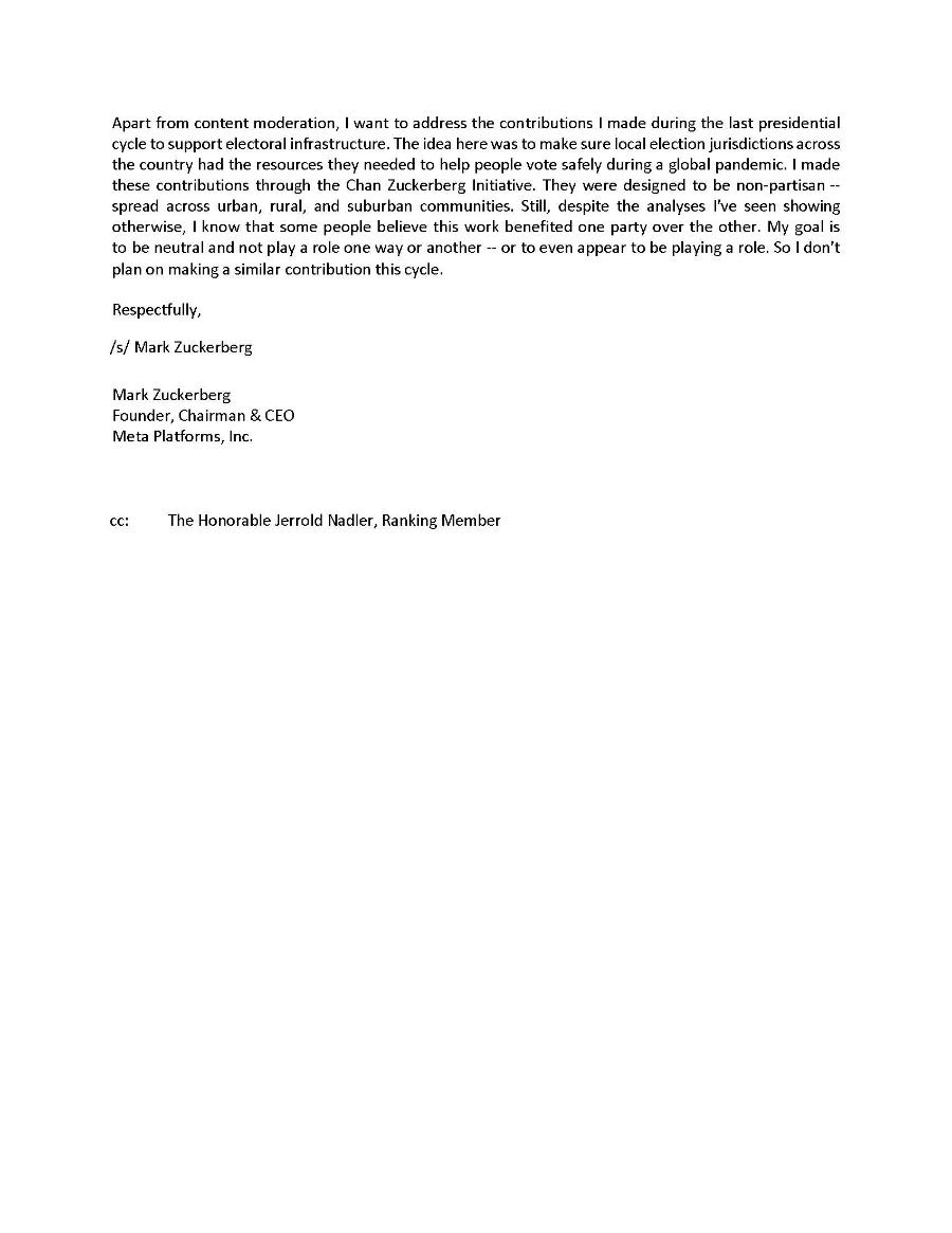 Apart from content moderation, I want to address the contributions I made during the last presidential cycle to support electoral infrastructure. The idea here was to make sure local election jurisdictions across the country had the resources they needed to help people vote safely during a global pandemic. I made these contributions through the Chan Zuckerberg Initiative. They were designed to be non-partisan -- spread across urban, rural, and suburban communities. Still, despite the analyses I've seen showing otherwise, I know that some people believe this work benefited one party over the other. My goal is to be neutral and not play a role one way or another - or to even appear to be playing a role. So I don't plan on making a similar contribution this cycle. Respectfully, /s/ Mark Zuckerberg Mark Zuckerberg Founder, Chairman & CEO Meta Platforms, Inc. CC: The Honorable Jerrold Nadler, Ranking Member