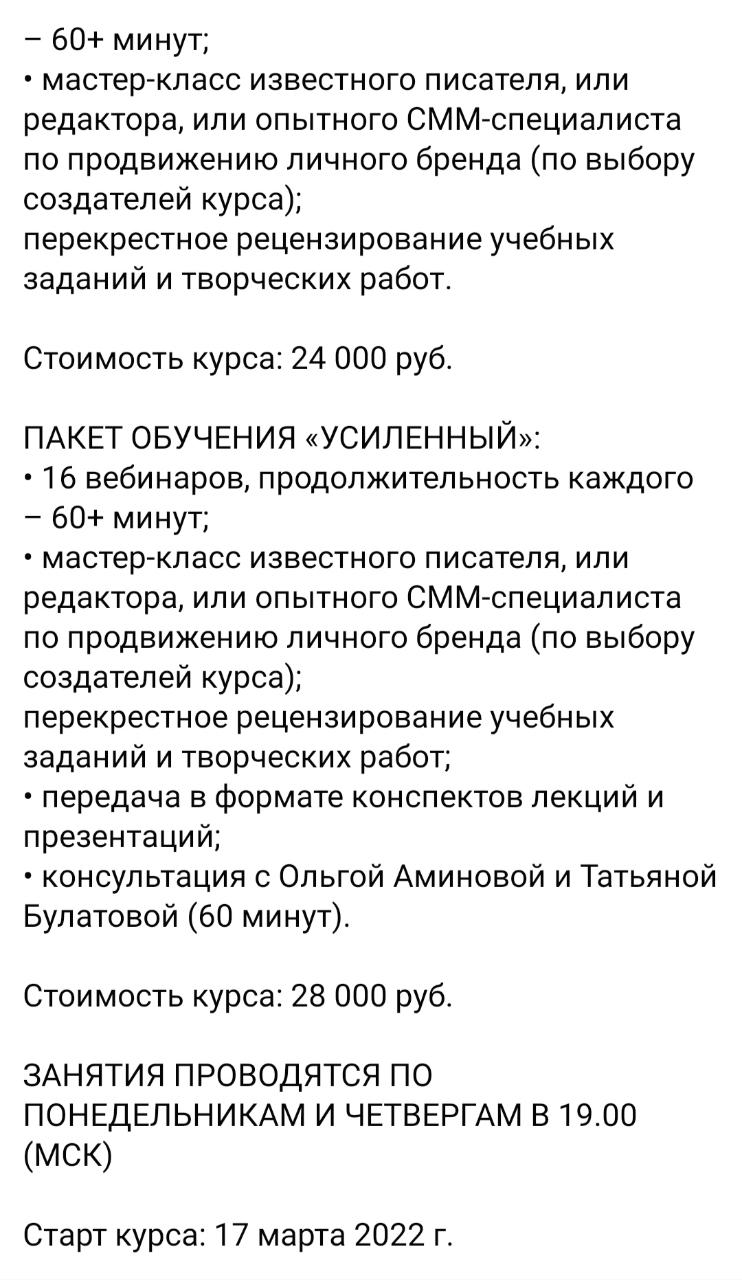 - 60+ минут; • мастер-класс известного писателя, или редактора, или опытного СММ-специалиста по продвижению личного бренда (по выбору создателей курса); перекрестное рецензирование учебных заданий и творческих работ. Стоимость курса: 24 000 руб. ПАКЕТ ОБУЧЕНИЯ «УСИЛЕННЫЙ»: • 16 вебинаров, продолжительность каждого - 60+ минут; • мастер-класс известного писателя, или редактора, или опытного СММ-специалиста по продвижению личного бренда (по выбору создателей курса); перекрестное рецензирование учебных заданий и творческих работ; • передача в формате конспектов лекций и презентаций; • консультация с Ольгой Аминовой и Татьяной Булатовой (60 минут). Стоимость курса: 28 000 руб. ЗАНЯТИЯ ПРОВОДЯТСЯ ПО ПОНЕДЕЛЬНИКАМ И ЧЕТВЕРГАМ В 19.00 (МСК) Старт курса: 17 марта 2022 г.