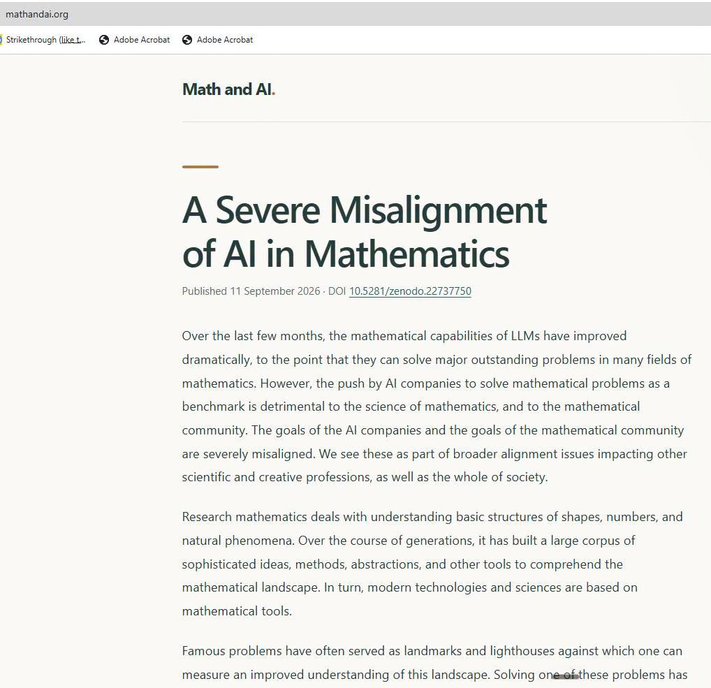 mathandai.org ) Strikethrough (liket... S Adobe Acrobat 6 Adobe Acrobat Math and Al. A Severe Misalignment of Al in Mathematics Published 11 September 2026-DOI 10.5281/zenodo.22737750 Over the last few months, the mathematical capabilities of LLMs have improved dramatically, to the point that they can solve major outstanding problems in many fields of mathematics. However, the push by Al companies to solve mathematical problems as a benchmark is detrimental to the science of mathematics, and to the mathematical community. The goals of the Al companies and the goals of the mathematical community are severely misaligned. We see these as part of broader alignment issues impacting other scientific and creative professions, as well as the whole of society. Research mathematics deals with understanding basic structures of shapes, numbers, and natural phenomena. Over the course of generations, it has built a large corpus of sophisticated ideas, methods, abstractions, and other tools to comprehend the mathematical landscape. In turn, modern technologies and sciences are based on mathematical tools. Famous problems have often served as landmarks and lighthouses against which one can measure an improved understanding of this landscape. Solving one of these problems has