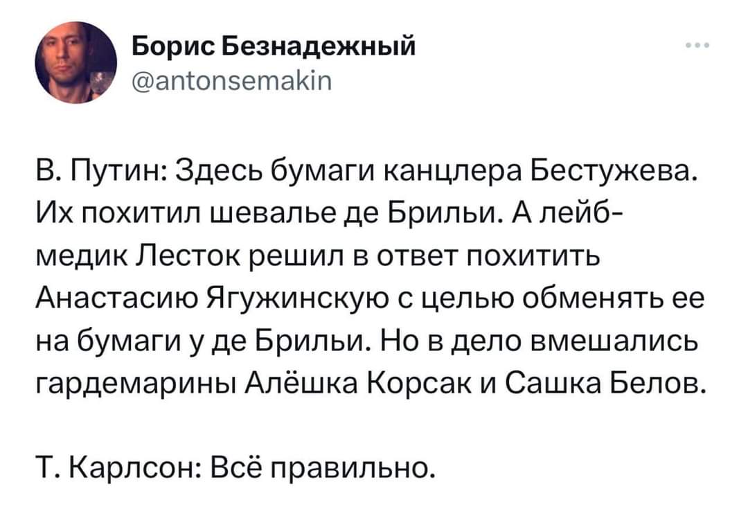 Борис Безнадежный @antonsemakin В. Путин: Здесь бумаги канцлера Бестужева. Их похитил шевалье де Брильи. А лейб- медик Лесток решил в ответ похитить Анастасию Ягужинскую с целью обменять ее на бумаги у де Брильи. Но в дело вмешались гардемарины Алёшка Корсак и Сашка Белов. Т. Карлсон: Всё правильно.