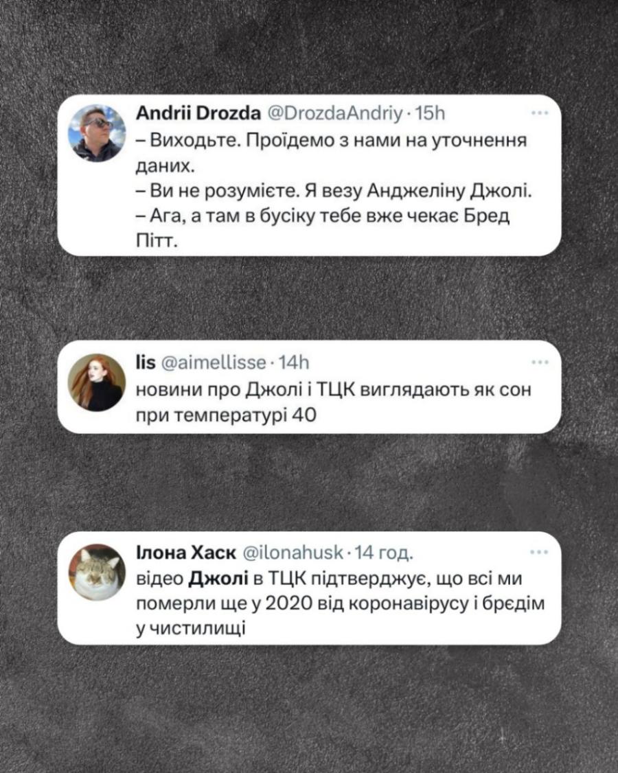 Andrii Drozda @DrozdaAndriy • 15h - Виходьте. Проїдемо з нами на уточнення даних. - Ви не розумієте. Я везу Анджеліну Джолі. - Ага, а там в бусіку тебе вже чекає Бред Пітт. lis @aimellisse • 14h новини про Джолі і ТЦК виглядають як сон при температурі 40 Ілона Хаск @ilonahusk • 14 год. відео Джолі в ТЦК підтверджує, що всі ми померли ще у 2020 від коронавірусу і брєдім у чистилищі